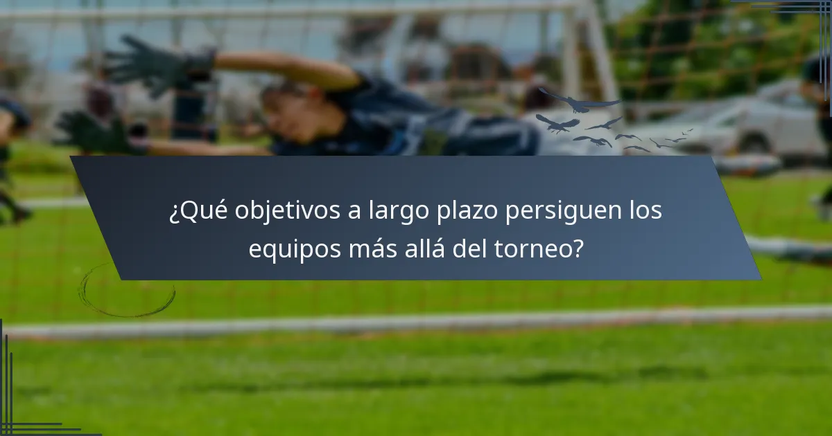 ¿Qué objetivos a largo plazo persiguen los equipos más allá del torneo?
